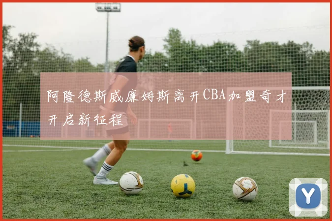 阿隆德斯威廉姆斯离开CBA加盟奇才开启新征程